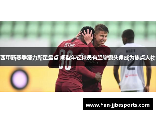 西甲新赛季潜力新星盘点 哪些年轻球员有望崭露头角成为焦点人物