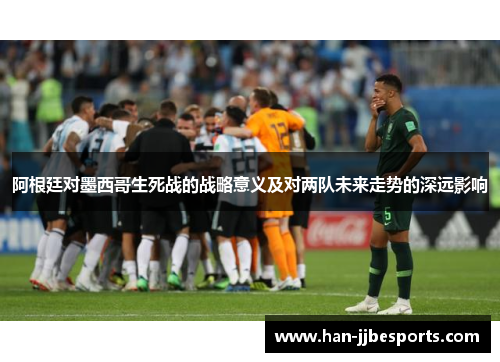 阿根廷对墨西哥生死战的战略意义及对两队未来走势的深远影响