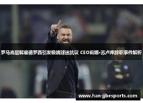 罗马高层解雇德罗西引发极端球迷抗议 CEO莉娜·苏卢库辞职事件解析